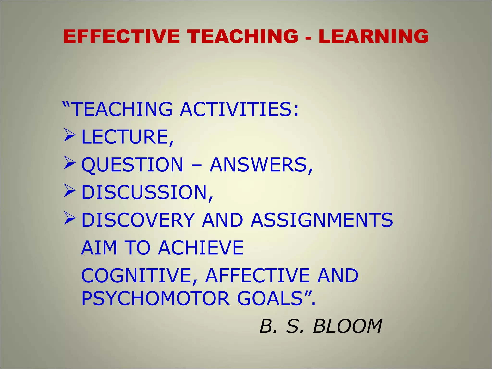 EFFECTIVE TEACHING - LEARNING
“TEACHING ACTIVITIES:
 LECTURE,
 QUESTION – ANSWERS,
 DISCUSSION,
 DISCOVERY AND ASSIGNMENTS
AIM TO ACHIEVE
COGNITIVE, AFFECTIVE AND
PSYCHOMOTOR GOALS”.
B. S. BLOOM
 