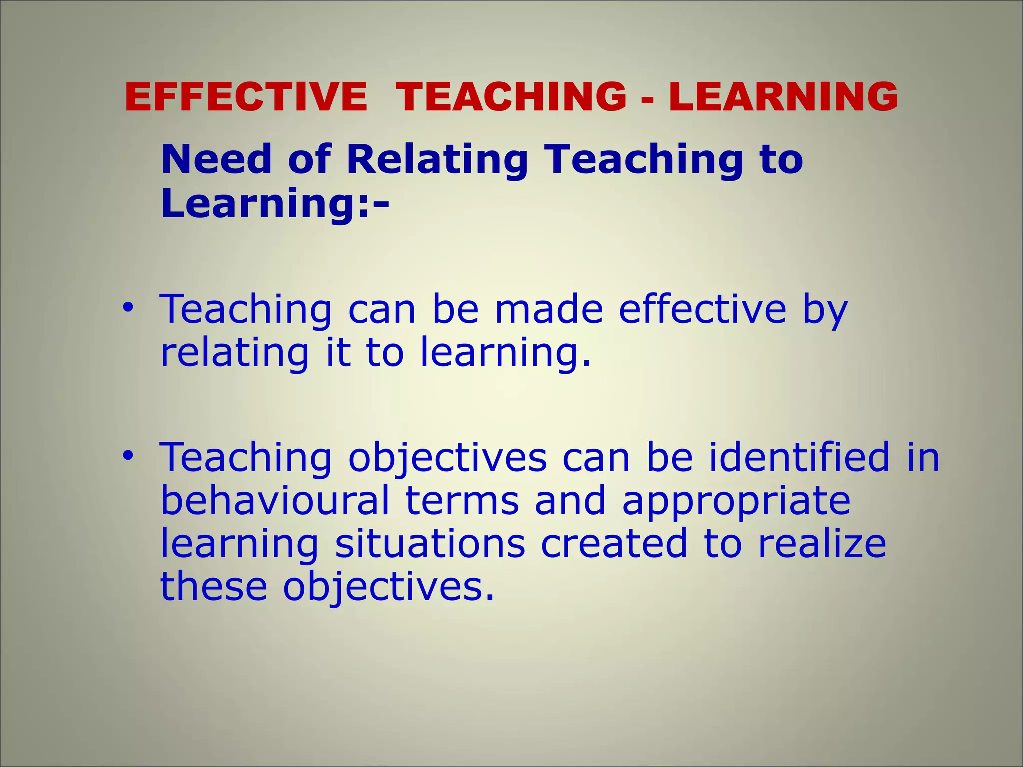 EFFECTIVE TEACHING - LEARNING
Need of Relating Teaching to
Learning:-
• Teaching can be made effective by
relating it to learning.
• Teaching objectives can be identified in
behavioural terms and appropriate
learning situations created to realize
these objectives.
 