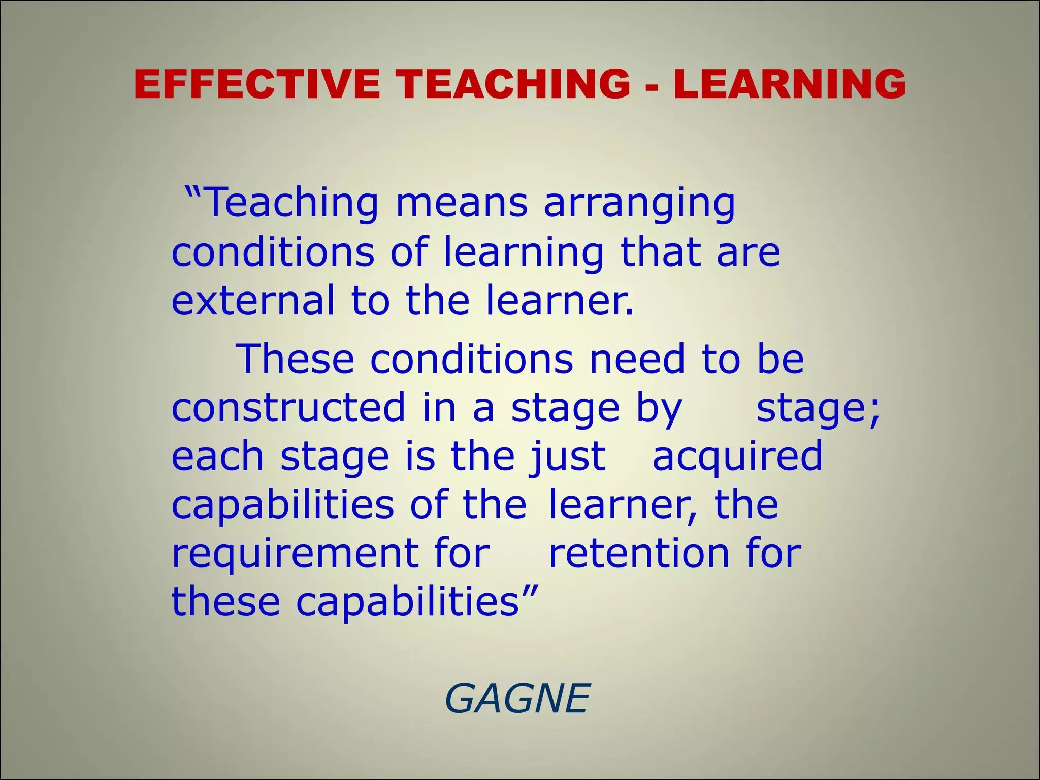 EFFECTIVE TEACHING - LEARNING
“Teaching means arranging
conditions of learning that are
external to the learner.
These conditions need to be
constructed in a stage by stage;
each stage is the just acquired
capabilities of the learner, the
requirement for retention for
these capabilities”
GAGNE
 