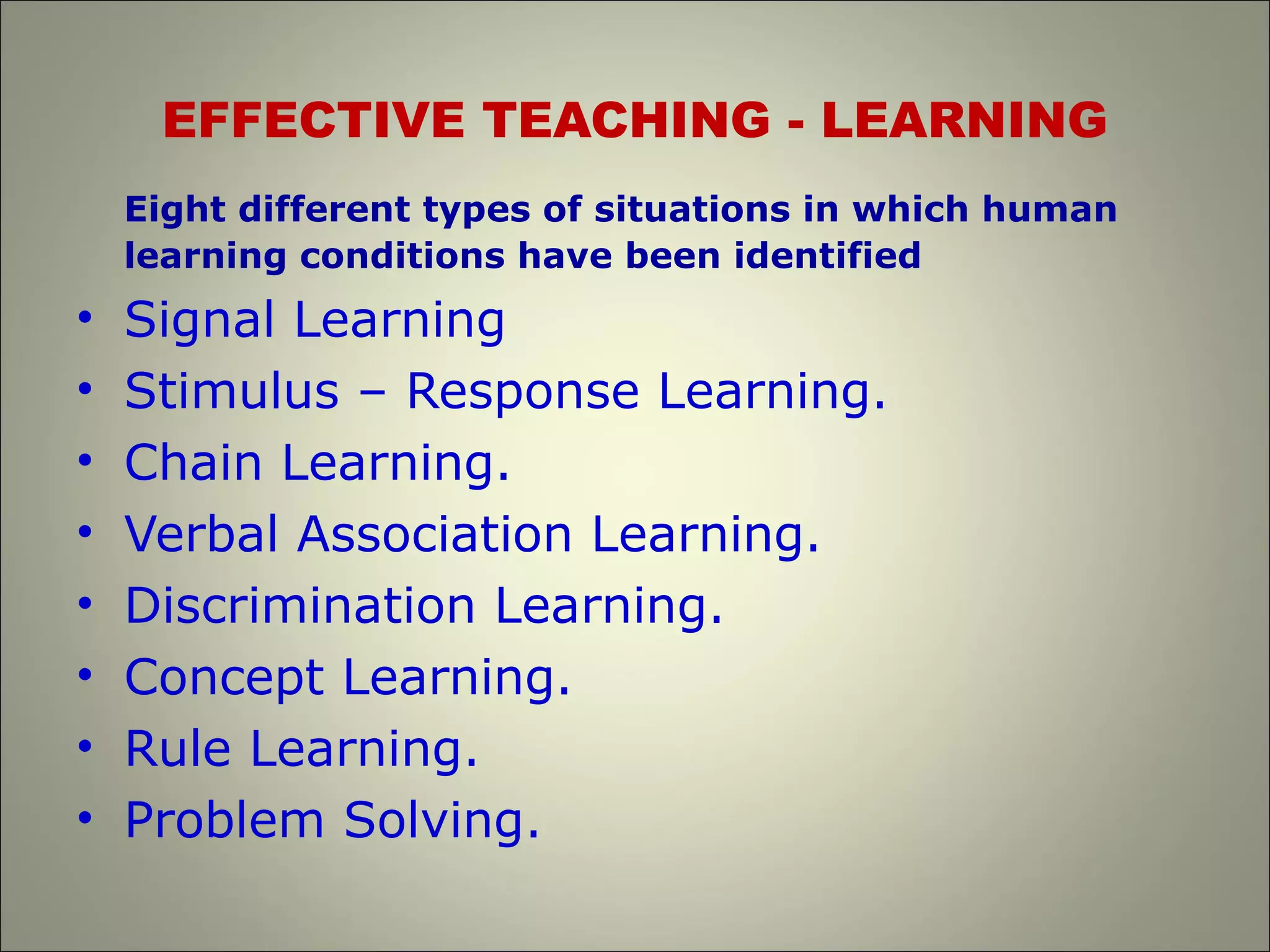 EFFECTIVE TEACHING - LEARNING
Eight different types of situations in which human
learning conditions have been identified
• Signal Learning
• Stimulus – Response Learning.
• Chain Learning.
• Verbal Association Learning.
• Discrimination Learning.
• Concept Learning.
• Rule Learning.
• Problem Solving.
 