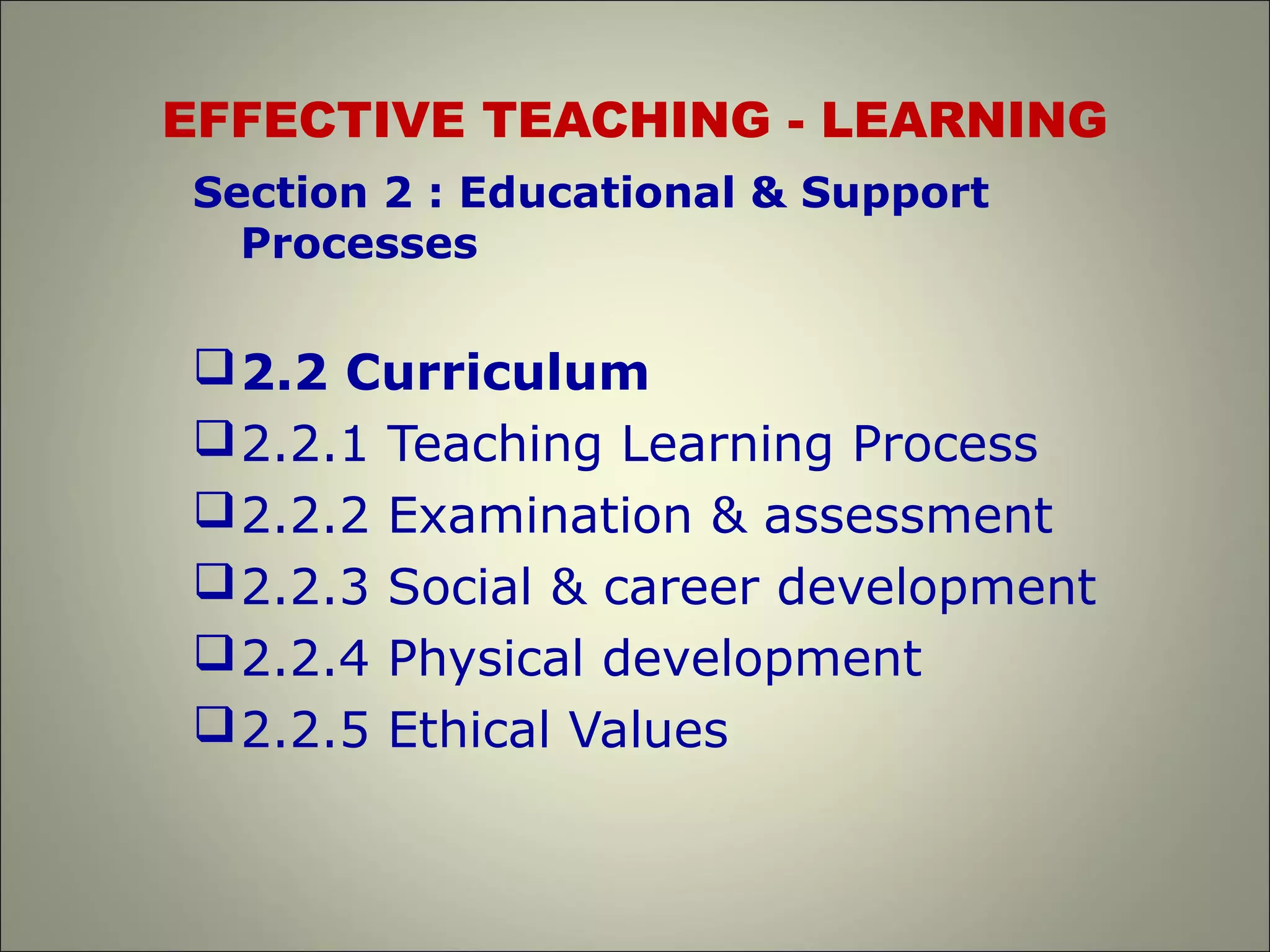 EFFECTIVE TEACHING - LEARNING
Section 2 : Educational & Support
Processes
2.2 Curriculum
2.2.1 Teaching Learning Process
2.2.2 Examination & assessment
2.2.3 Social & career development
2.2.4 Physical development
2.2.5 Ethical Values
 