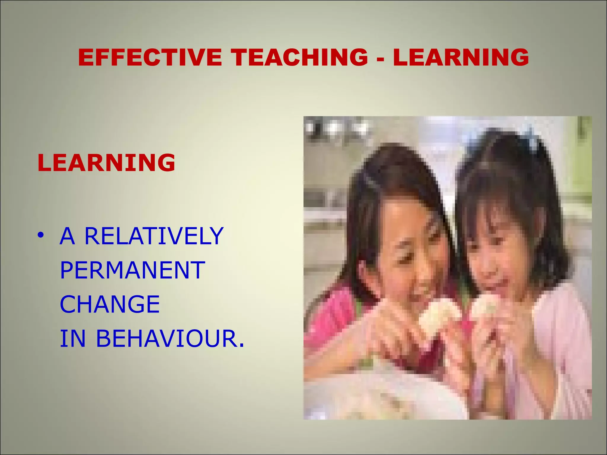 EFFECTIVE TEACHING - LEARNING
LEARNING
• A RELATIVELY
PERMANENT
CHANGE
IN BEHAVIOUR.
 