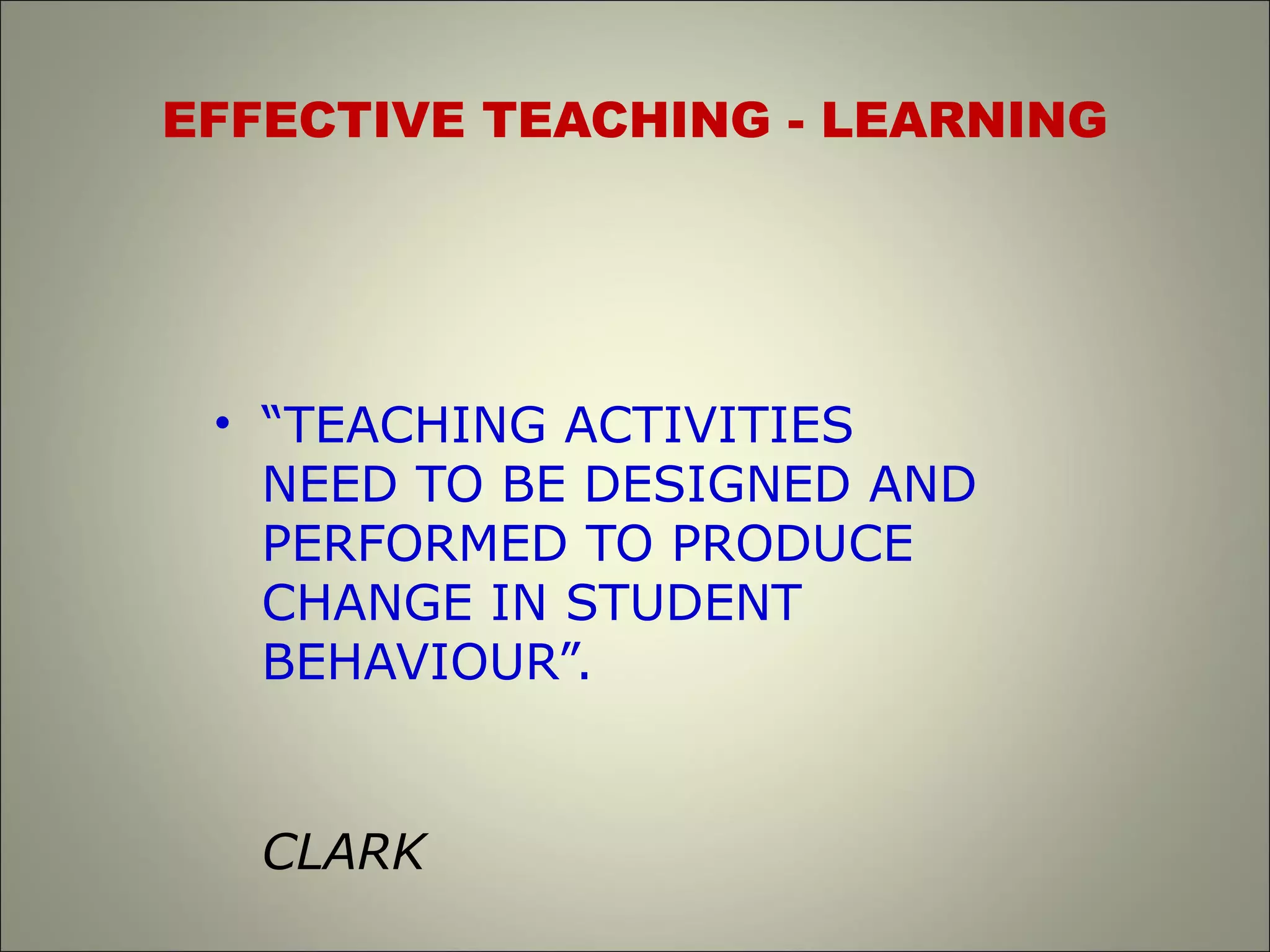 EFFECTIVE TEACHING - LEARNING
• “TEACHING ACTIVITIES
NEED TO BE DESIGNED AND
PERFORMED TO PRODUCE
CHANGE IN STUDENT
BEHAVIOUR”.
CLARK
 