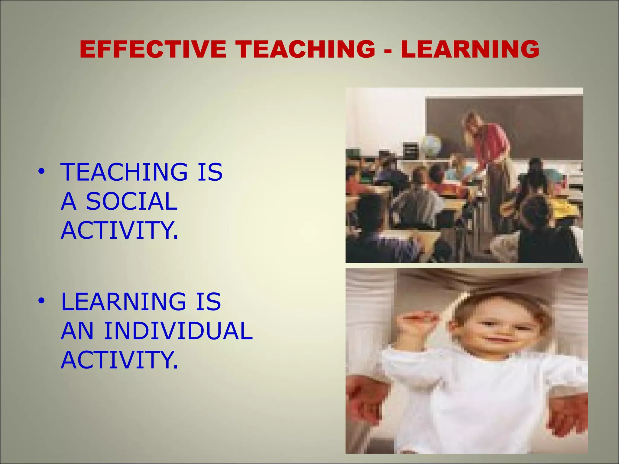 EFFECTIVE TEACHING - LEARNING
• TEACHING IS
A SOCIAL
ACTIVITY.
• LEARNING IS
AN INDIVIDUAL
ACTIVITY.
 