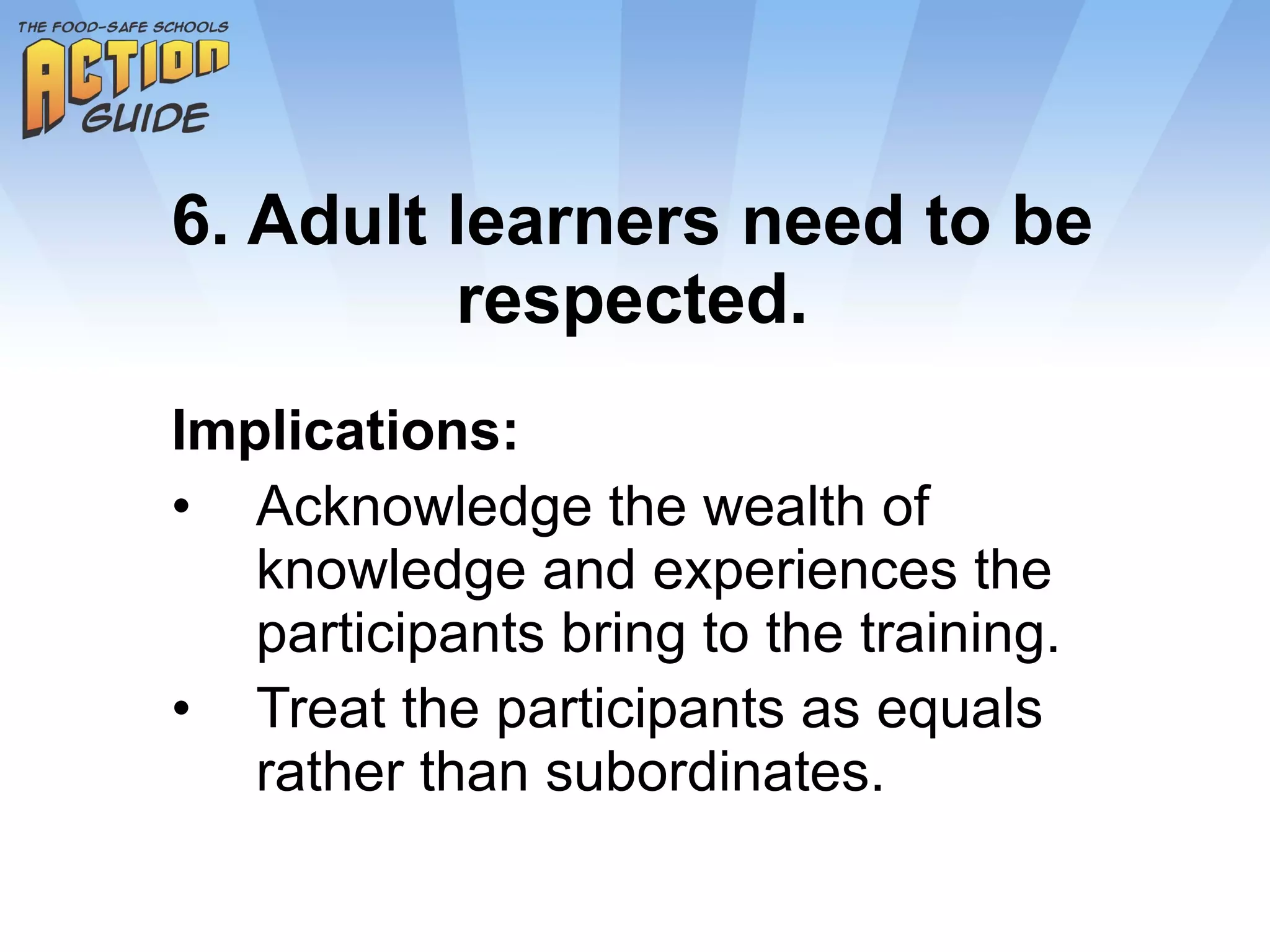 6. Adult learners need to be respected. Implications: Acknowledge the wealth of knowledge and experiences the participants bring to the training. Treat the participants as equals rather than subordinates. 