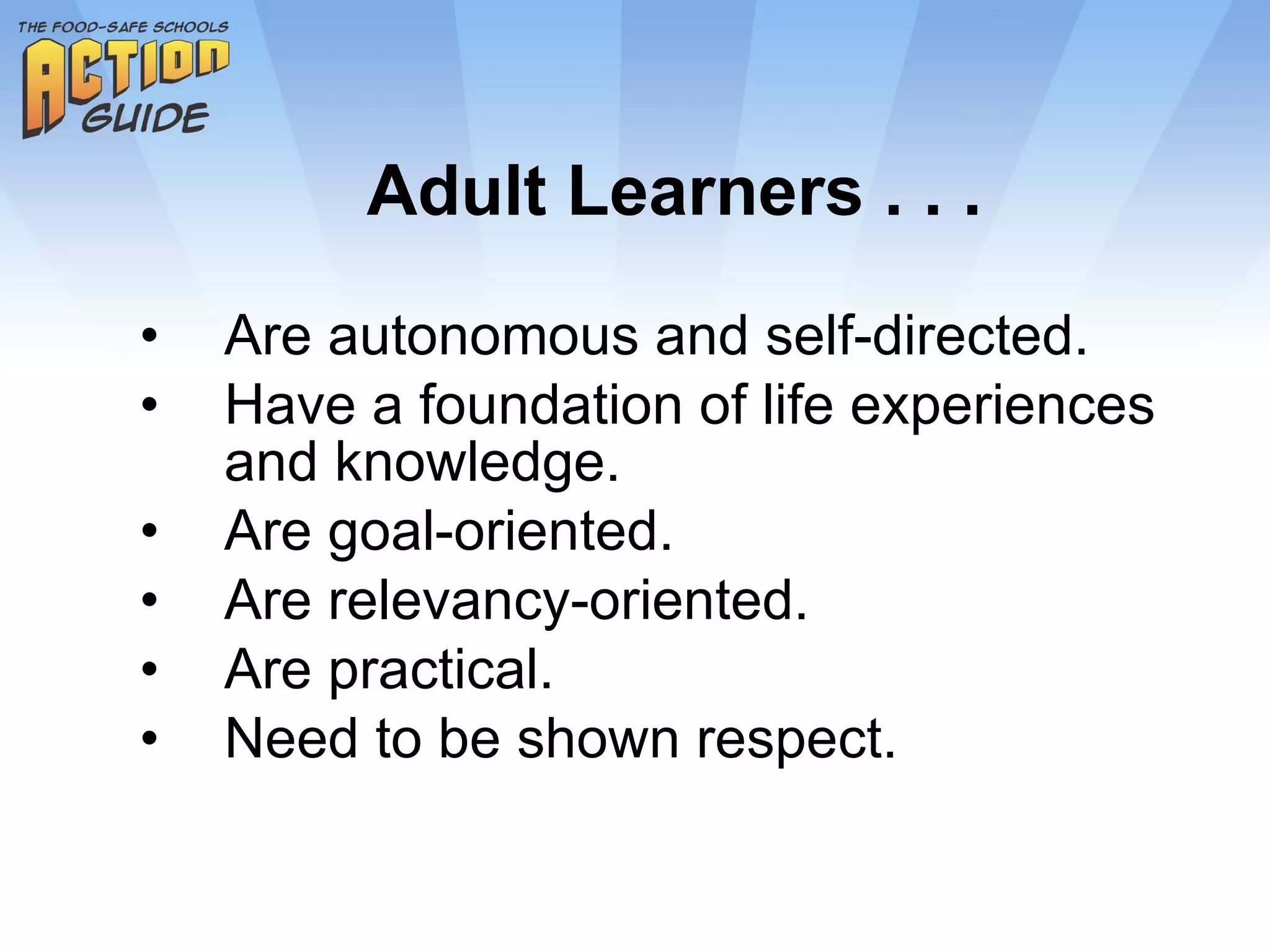 Adult Learners . . . Are autonomous and self-directed. Have a foundation of life experiences and knowledge. Are goal-oriented. Are relevancy-oriented. Are practical. Need to be shown respect. 
