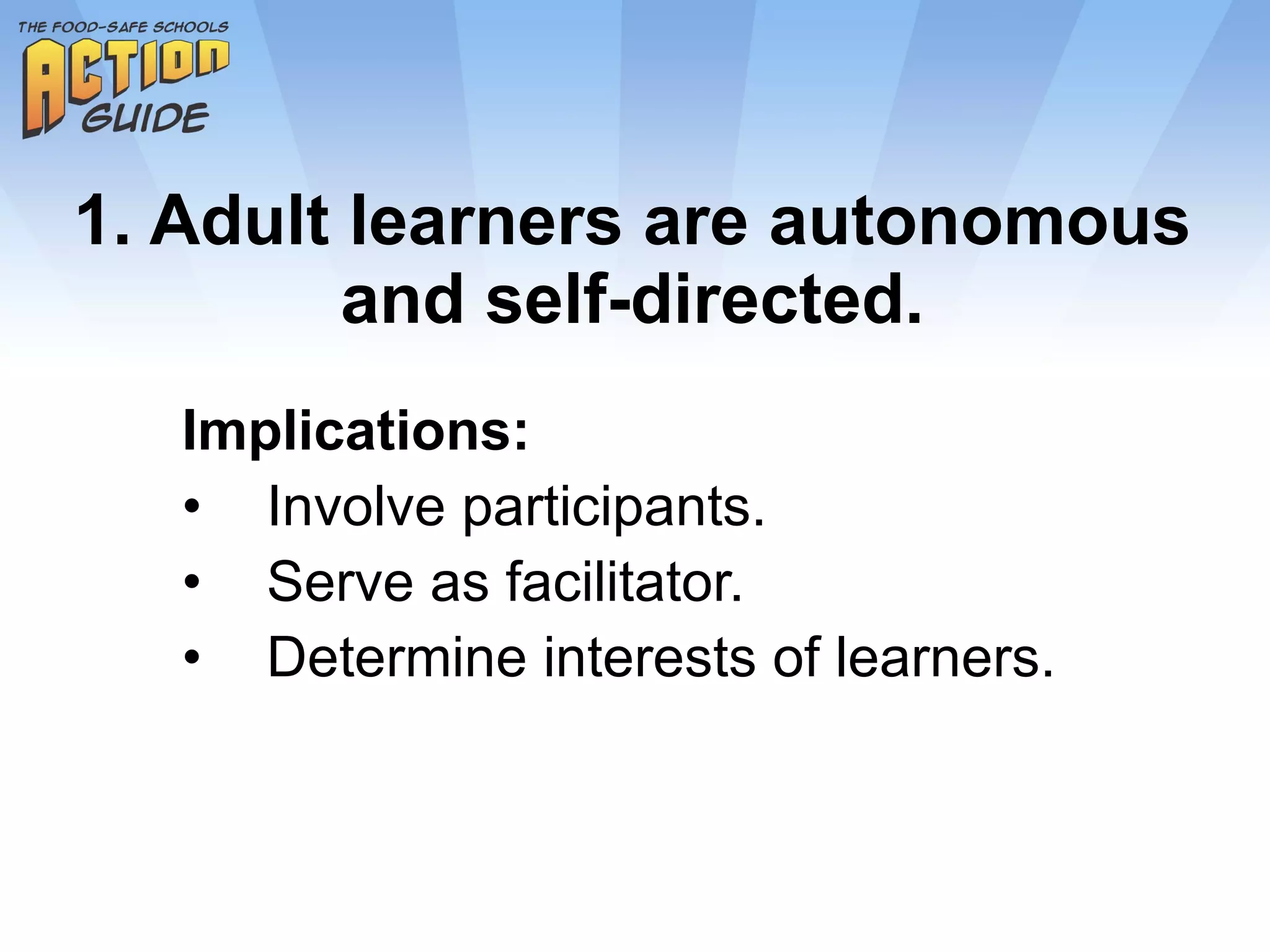 1. Adult learners are autonomous and self-directed. Implications: Involve participants. Serve as facilitator. Determine interests of learners. 