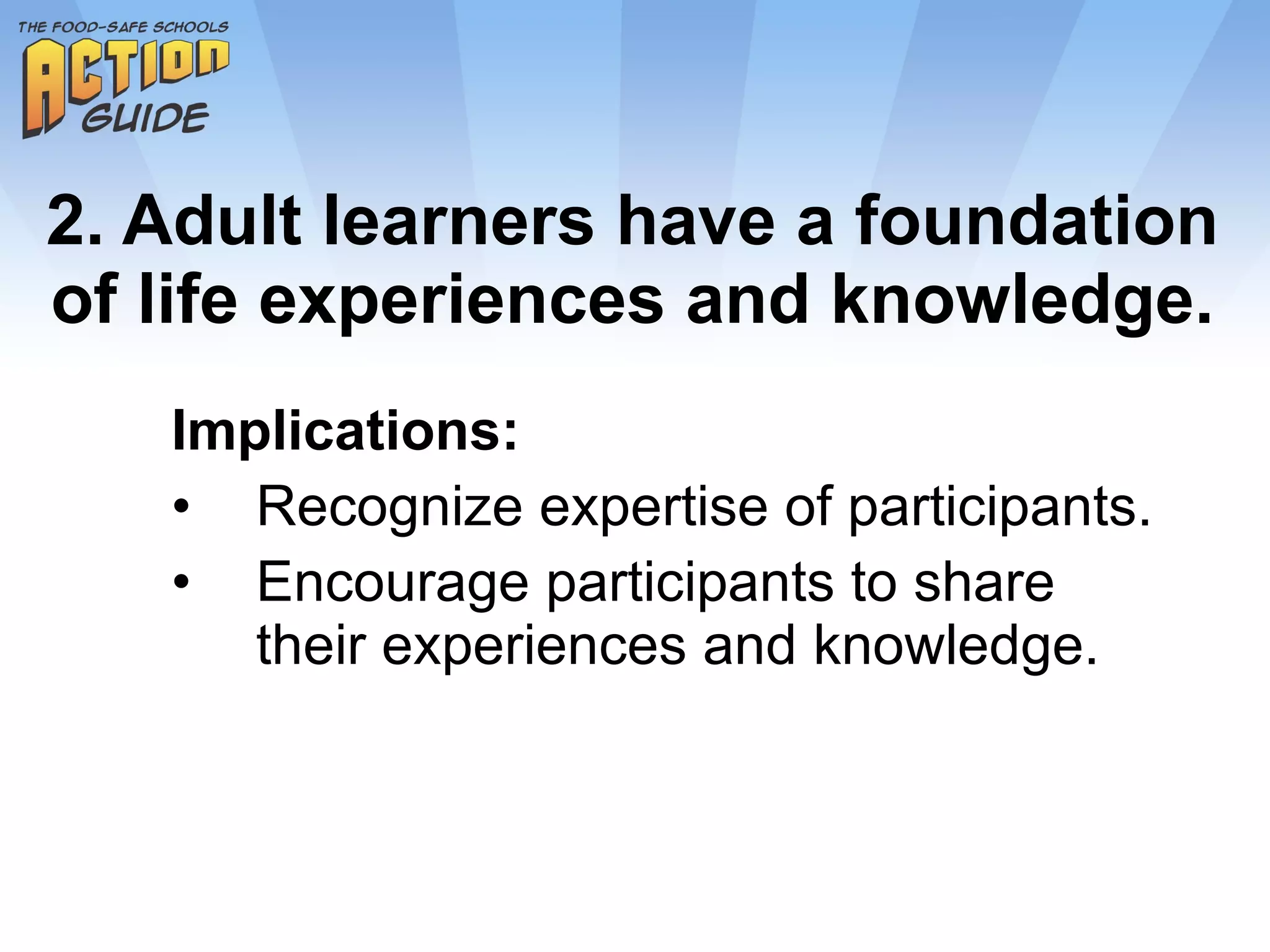 2. Adult learners have a foundation of life experiences and knowledge. Implications: Recognize expertise of participants. Encourage participants to share their experiences and knowledge. 