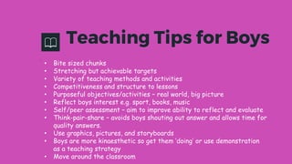 Teaching Tips for Boys
.
• Bite sized chunks
• Stretching but achievable targets
• Variety of teaching methods and activities
• Competitiveness and structure to lessons
• Purposeful objectives/activities – real world, big picture
• Reflect boys interest e.g. sport, books, music
• Self/peer assessment – aim to improve ability to reflect and evaluate
• Think-pair-share – avoids boys shouting out answer and allows time for
quality answers.
• Use graphics, pictures, and storyboards
• Boys are more kinaesthetic so get them ‘doing’ or use demonstration
as a teaching strategy
• Move around the classroom
 