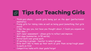 • Think-pair-share – avoids girls being put on the spot (perfectionist
mentality)
• Praise girls for taking risks as well as being good (something that girls
avoid)
• I like the way you…but have you thought about…? Could you expand on
that idea…?
• Self-/peer assessment – allows girls to reflect and improve
• Mini-saga (summarise…in 50 words)
• Paired work over group work
• If working in groups – teacher to select groups
• Girls don’t like to mess up their work so give them scrap/rough paper
to work on first
• Competitive tasks with clear goals/target
Tips for Teaching Girls
 