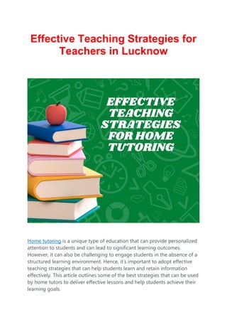 Effective Teaching Strategies for
Teachers in Lucknow
Home tutoring is a unique type of education that can provide personalized
attention to students and can lead to significant learning outcomes.
However, it can also be challenging to engage students in the absence of a
structured learning environment. Hence, it’s important to adopt effective
teaching strategies that can help students learn and retain information
effectively. This article outlines some of the best strategies that can be used
by home tutors to deliver effective lessons and help students achieve their
learning goals.
 