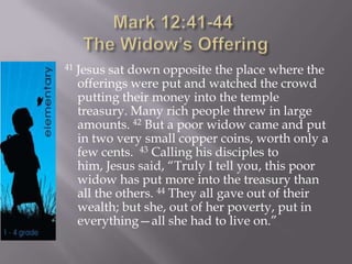 41 Jesus sat down opposite the place where the
offerings were put and watched the crowd
putting their money into the temple
treasury. Many rich people threw in large
amounts. 42 But a poor widow came and put
in two very small copper coins, worth only a
few cents. 43 Calling his disciples to
him, Jesus said, “Truly I tell you, this poor
widow has put more into the treasury than
all the others. 44 They all gave out of their
wealth; but she, out of her poverty, put in
everything—all she had to live on.”
 