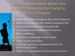  Relate each Bible passage to the whole Scripture.
 Relate each lesson to the whole of student’s life.
 Use real illustrations from modern life.
 Use positive role models from Scripture.
 Solve problems.
 Point out relationships in the lesson.
 Point out the principles.
 Motivate students to establish and live by
biblical principals.
 Relate new principles to those already known.
 