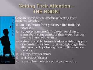Here are some general means of getting your
students’ attention:
 an illustration from your own life, from the
news, etc.
 a question purposefully chosen for them to
share about some aspect of their week that ties
into the theme of the lesson
 a story (could be from a book or a video clipping
or recorded TV show ... Just enough to get their
attention, perhaps taking them to the climax of
the story)
 a puppet presentation
 a short skit/drama
 a game from which a point can be made
 