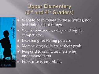  Want to be involved in the activities, not
just “told” about things.
 Can be boisterous, noisy and highly
competitive.
 Increasing reasoning powers.
 Memorizing skills are at their peak.
 Respond to caring teachers who
understand them.
 Relevance is important.
 