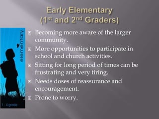 Early Elementary(1st and 2nd Graders)Becoming more aware of the larger community.More opportunities to participate in school and church activities.Sitting for long period of times can be frustrating and very tiring.Needs doses of reassurance and encouragement.Prone to worry.