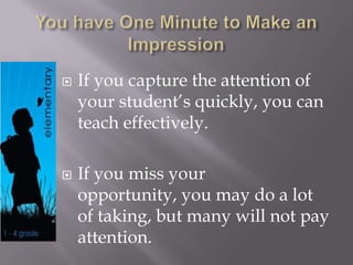 You have One Minute to Make an ImpressionIf you capture the attention of your student’s quickly, you can teach effectively.If you miss your opportunity, you may do a lot of taking, but many will not pay attention.  