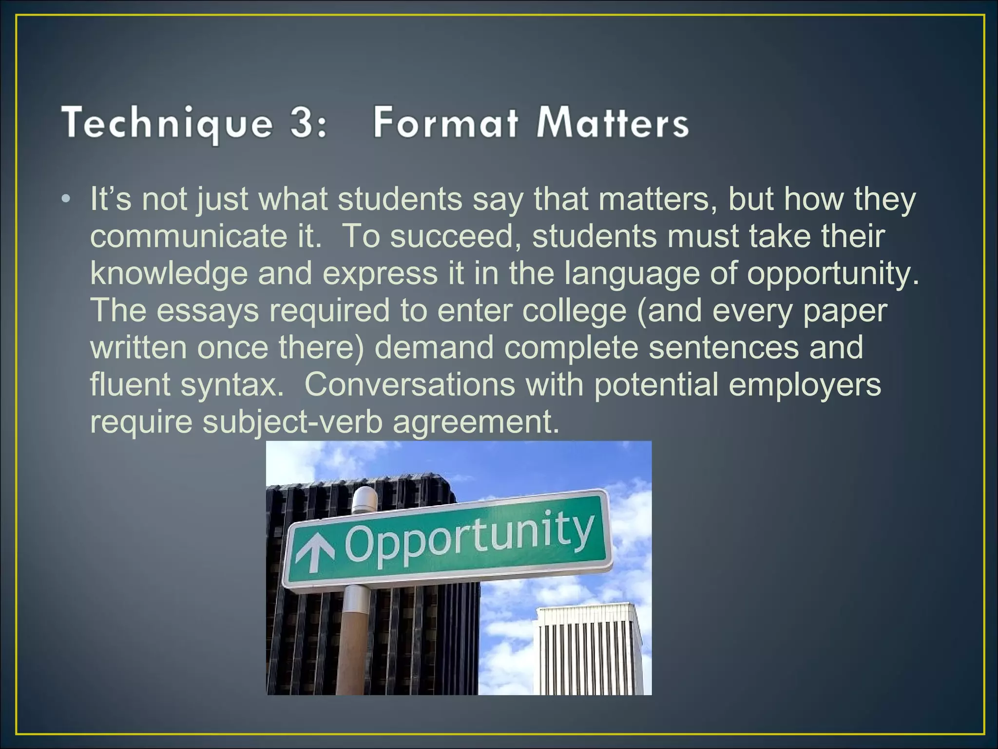 • It’s not just what students say that matters, but how they
communicate it. To succeed, students must take their
knowledge and express it in the language of opportunity.
The essays required to enter college (and every paper
written once there) demand complete sentences and
fluent syntax. Conversations with potential employers
require subject-verb agreement.
 