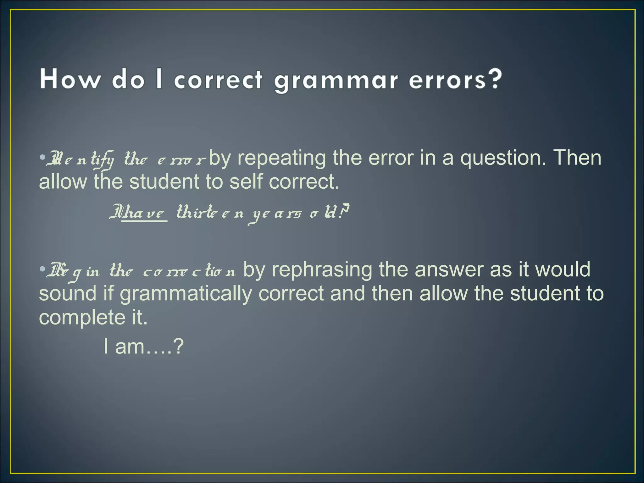 •Ide ntify the e rro r by repeating the error in a question. Then
allow the student to self correct.
Ihave thirte e n ye ars o ld?
•Be g in the co rre ctio n by rephrasing the answer as it would
sound if grammatically correct and then allow the student to
complete it.
I am….?
 