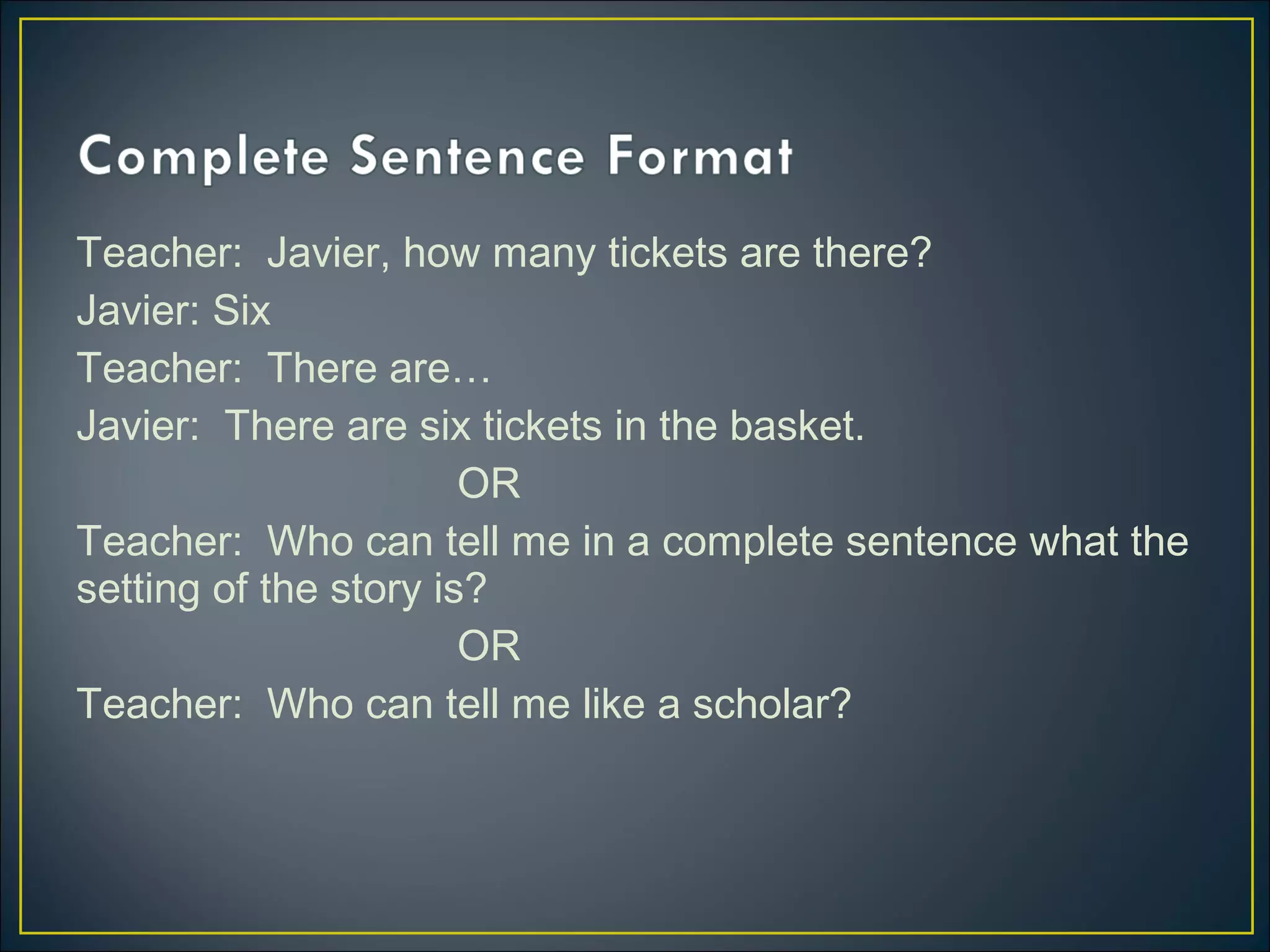 Teacher: Javier, how many tickets are there?
Javier: Six
Teacher: There are…
Javier: There are six tickets in the basket.
OR
Teacher: Who can tell me in a complete sentence what the
setting of the story is?
OR
Teacher: Who can tell me like a scholar?
 
