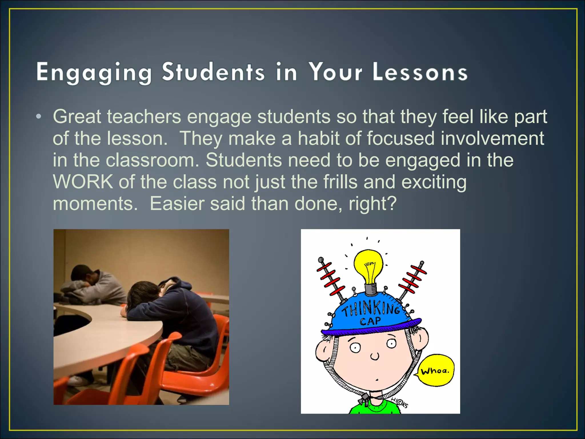 • Great teachers engage students so that they feel like part
of the lesson. They make a habit of focused involvement
in the classroom. Students need to be engaged in the
WORK of the class not just the frills and exciting
moments. Easier said than done, right?
 