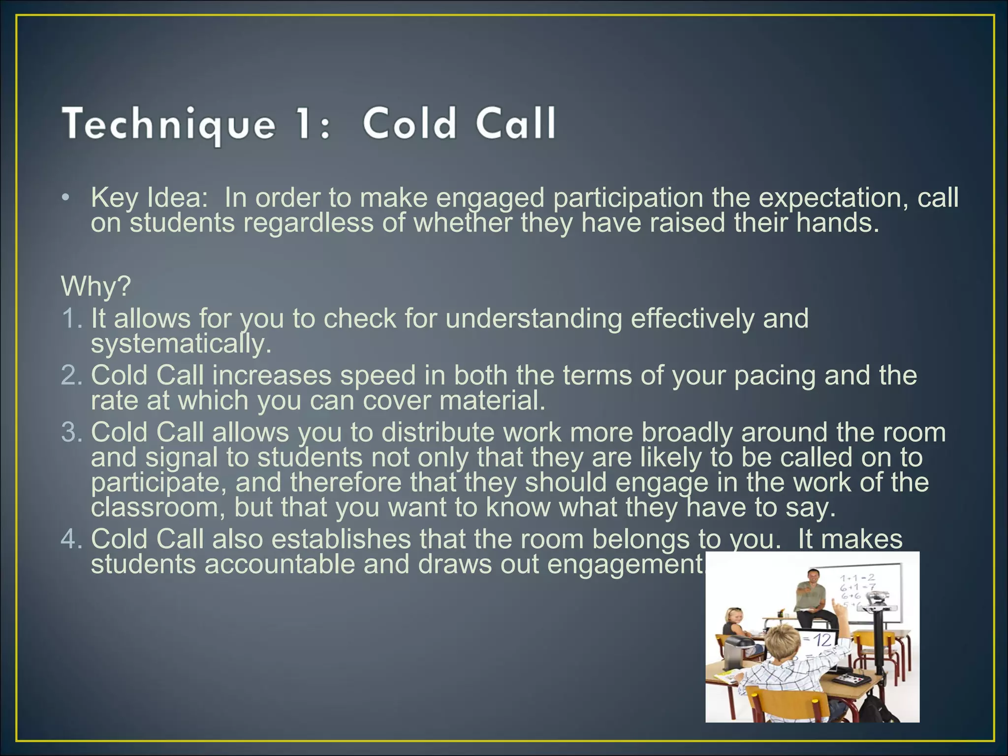• Key Idea: In order to make engaged participation the expectation, call
on students regardless of whether they have raised their hands.
Why?
1. It allows for you to check for understanding effectively and
systematically.
2. Cold Call increases speed in both the terms of your pacing and the
rate at which you can cover material.
3. Cold Call allows you to distribute work more broadly around the room
and signal to students not only that they are likely to be called on to
participate, and therefore that they should engage in the work of the
classroom, but that you want to know what they have to say.
4. Cold Call also establishes that the room belongs to you. It makes
students accountable and draws out engagement.
 