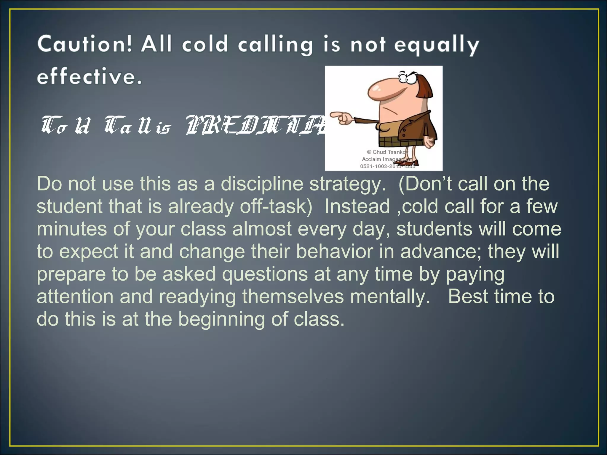 Co ld Callis PREDICTABLE
Do not use this as a discipline strategy. (Don’t call on the
student that is already off-task) Instead ,cold call for a few
minutes of your class almost every day, students will come
to expect it and change their behavior in advance; they will
prepare to be asked questions at any time by paying
attention and readying themselves mentally. Best time to
do this is at the beginning of class.
 