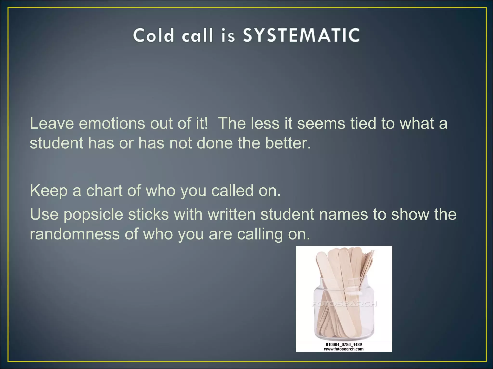 Leave emotions out of it! The less it seems tied to what a
student has or has not done the better.
Keep a chart of who you called on.
Use popsicle sticks with written student names to show the
randomness of who you are calling on.
 