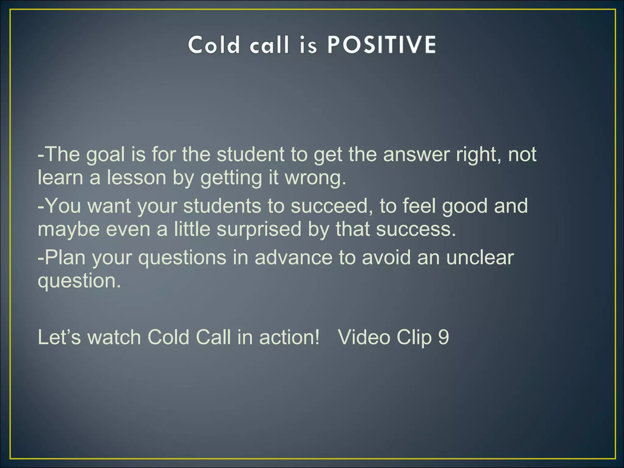 -The goal is for the student to get the answer right, not
learn a lesson by getting it wrong.
-You want your students to succeed, to feel good and
maybe even a little surprised by that success.
-Plan your questions in advance to avoid an unclear
question.
Let’s watch Cold Call in action! Video Clip 9
 