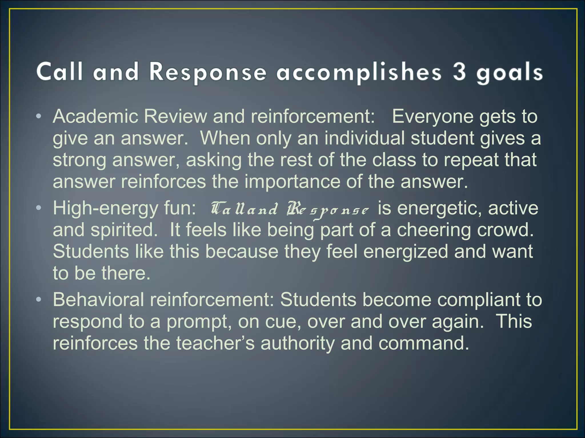 • Academic Review and reinforcement: Everyone gets to
give an answer. When only an individual student gives a
strong answer, asking the rest of the class to repeat that
answer reinforces the importance of the answer.
• High-energy fun: Calland Re spo nse is energetic, active
and spirited. It feels like being part of a cheering crowd.
Students like this because they feel energized and want
to be there.
• Behavioral reinforcement: Students become compliant to
respond to a prompt, on cue, over and over again. This
reinforces the teacher’s authority and command.
 
