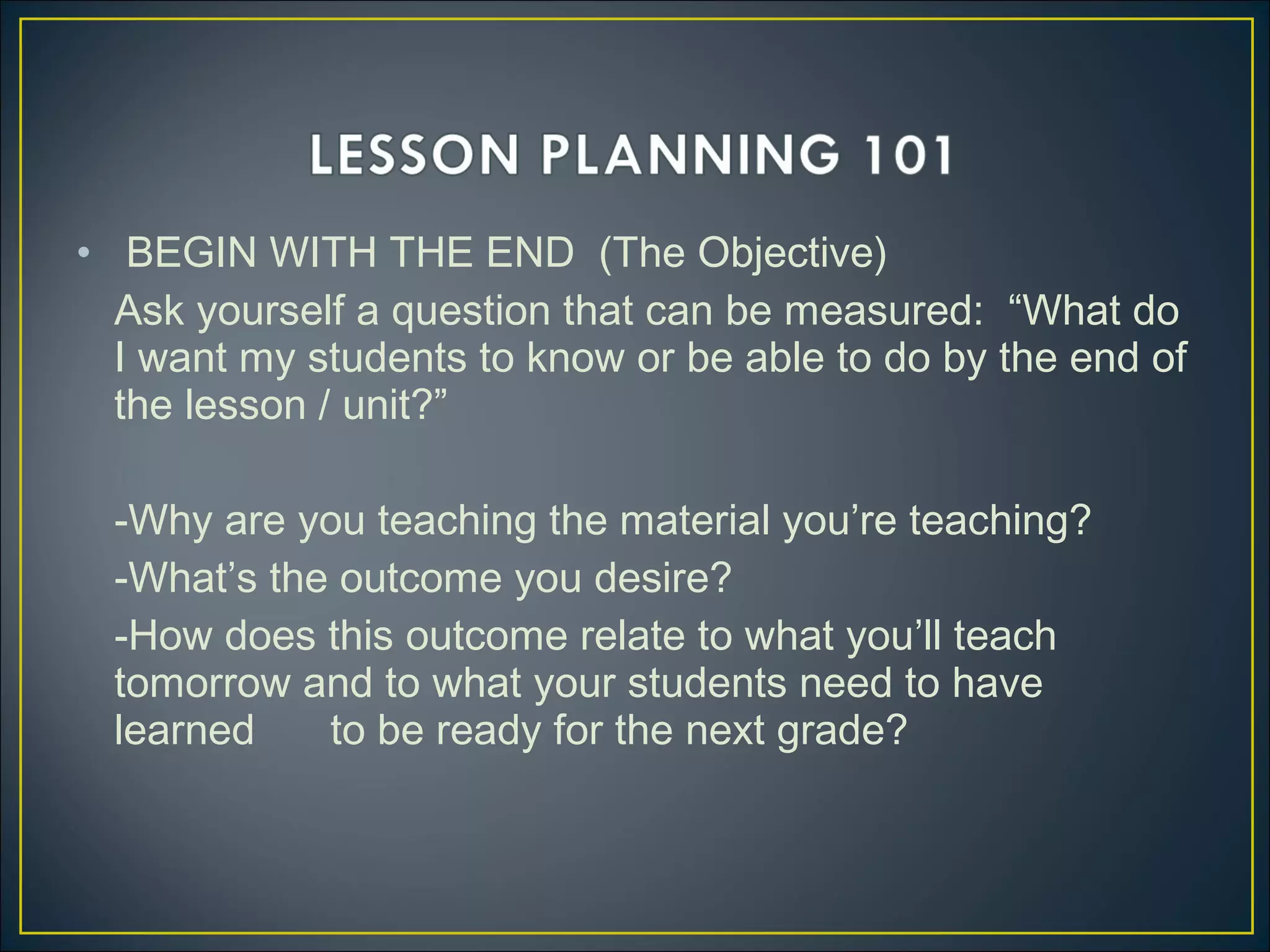 • BEGIN WITH THE END (The Objective)
Ask yourself a question that can be measured: “What do
I want my students to know or be able to do by the end of
the lesson / unit?”
-Why are you teaching the material you’re teaching?
-What’s the outcome you desire?
-How does this outcome relate to what you’ll teach
tomorrow and to what your students need to have
learned to be ready for the next grade?
 