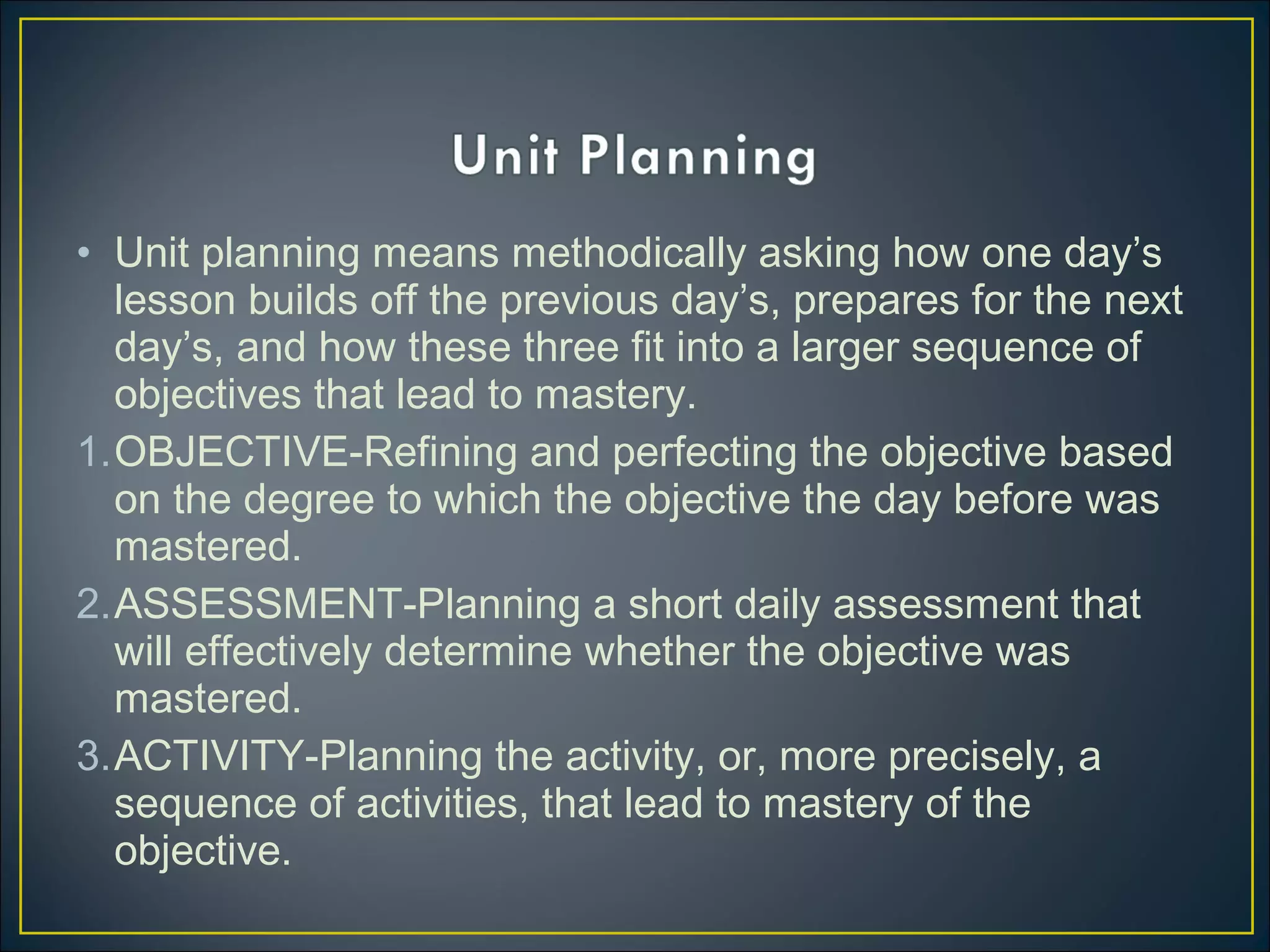 • Unit planning means methodically asking how one day’s
lesson builds off the previous day’s, prepares for the next
day’s, and how these three fit into a larger sequence of
objectives that lead to mastery.
1.OBJECTIVE-Refining and perfecting the objective based
on the degree to which the objective the day before was
mastered.
2.ASSESSMENT-Planning a short daily assessment that
will effectively determine whether the objective was
mastered.
3.ACTIVITY-Planning the activity, or, more precisely, a
sequence of activities, that lead to mastery of the
objective.
 