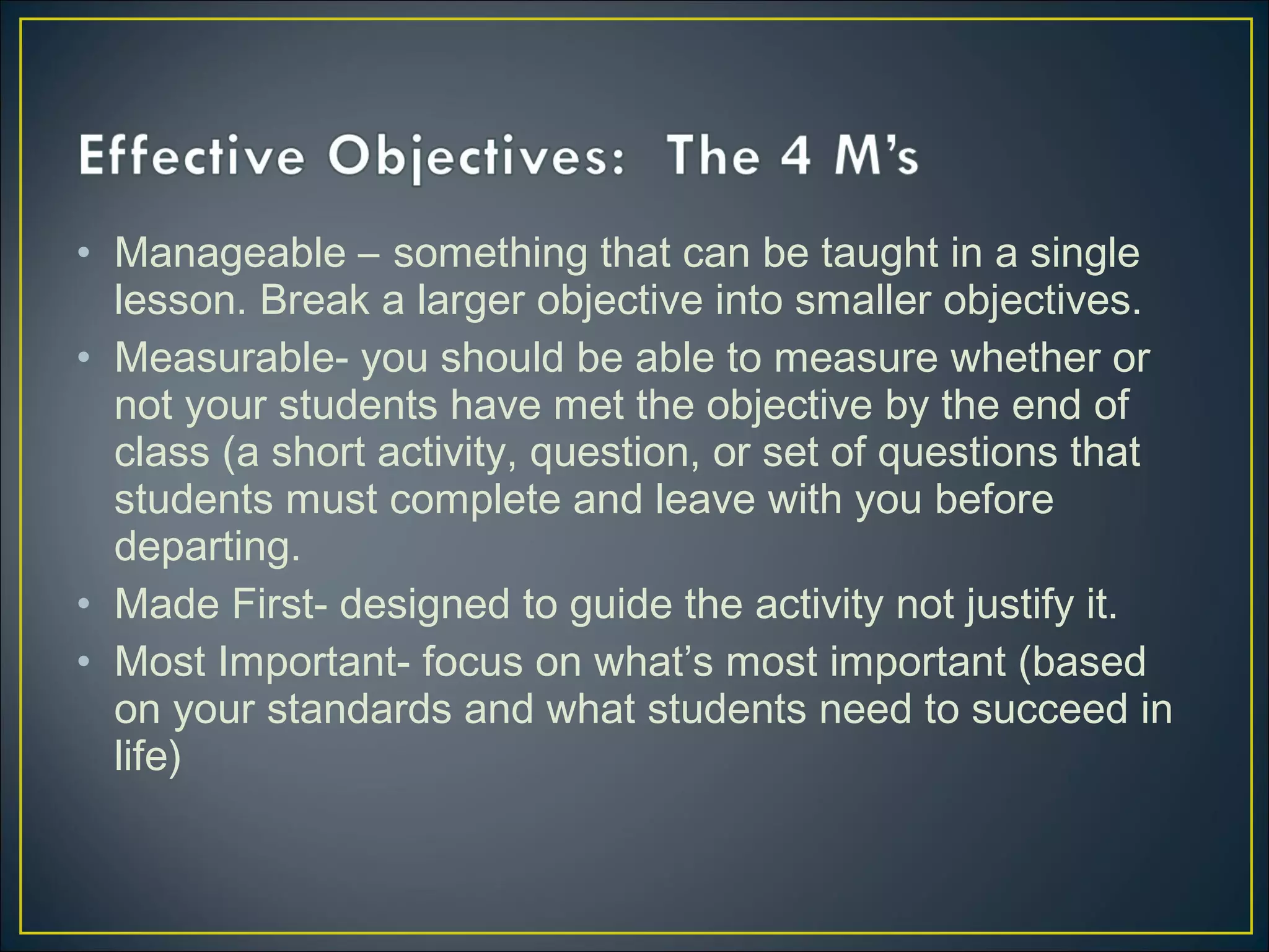 • Manageable – something that can be taught in a single
lesson. Break a larger objective into smaller objectives.
• Measurable- you should be able to measure whether or
not your students have met the objective by the end of
class (a short activity, question, or set of questions that
students must complete and leave with you before
departing.
• Made First- designed to guide the activity not justify it.
• Most Important- focus on what’s most important (based
on your standards and what students need to succeed in
life)
 