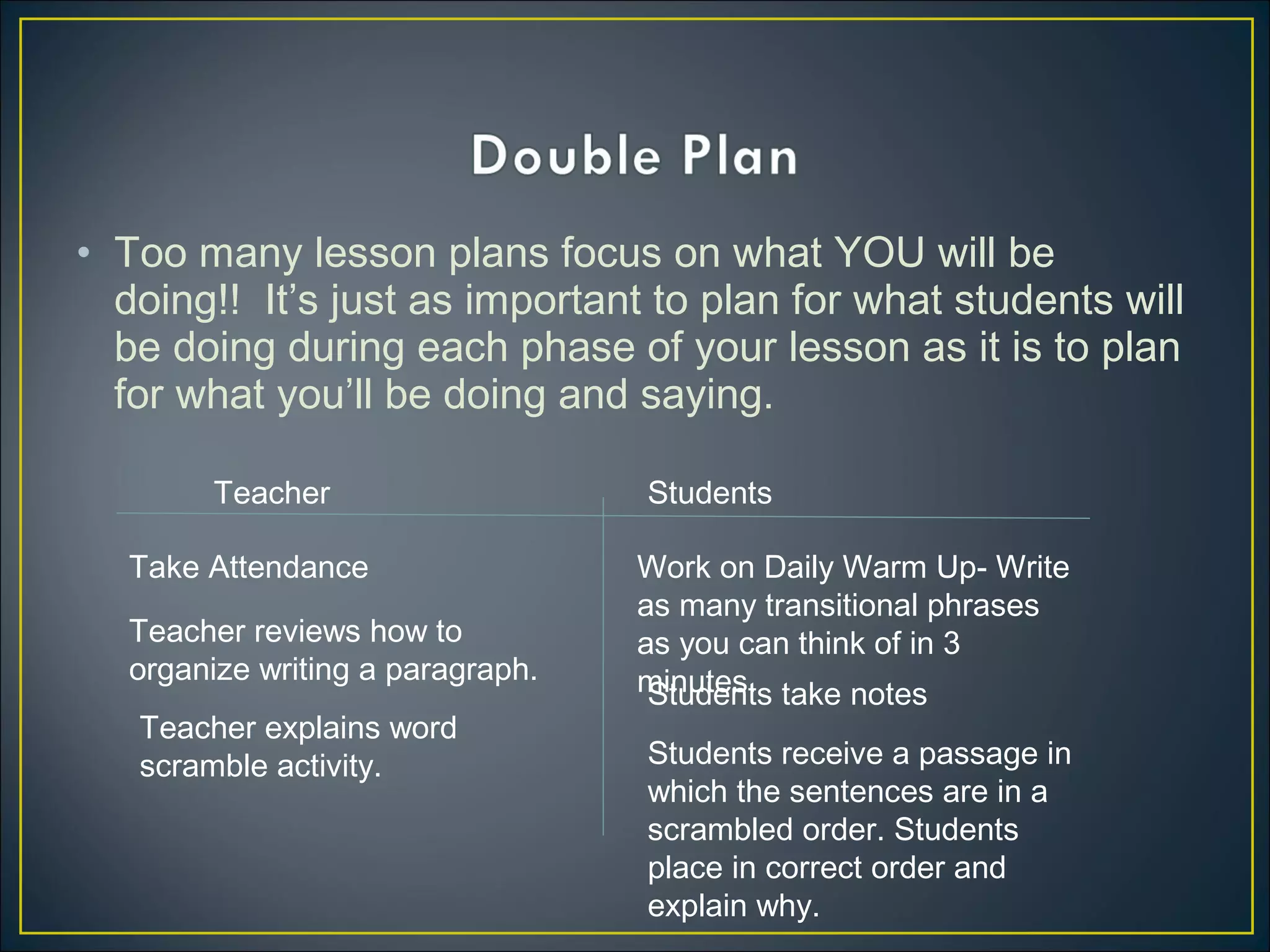 • Too many lesson plans focus on what YOU will be
doing!! It’s just as important to plan for what students will
be doing during each phase of your lesson as it is to plan
for what you’ll be doing and saying.
Teacher Students
Take Attendance Work on Daily Warm Up- Write
as many transitional phrases
as you can think of in 3
minutes.
Teacher reviews how to
organize writing a paragraph.
Students take notes
Teacher explains word
scramble activity. Students receive a passage in
which the sentences are in a
scrambled order. Students
place in correct order and
explain why.
 