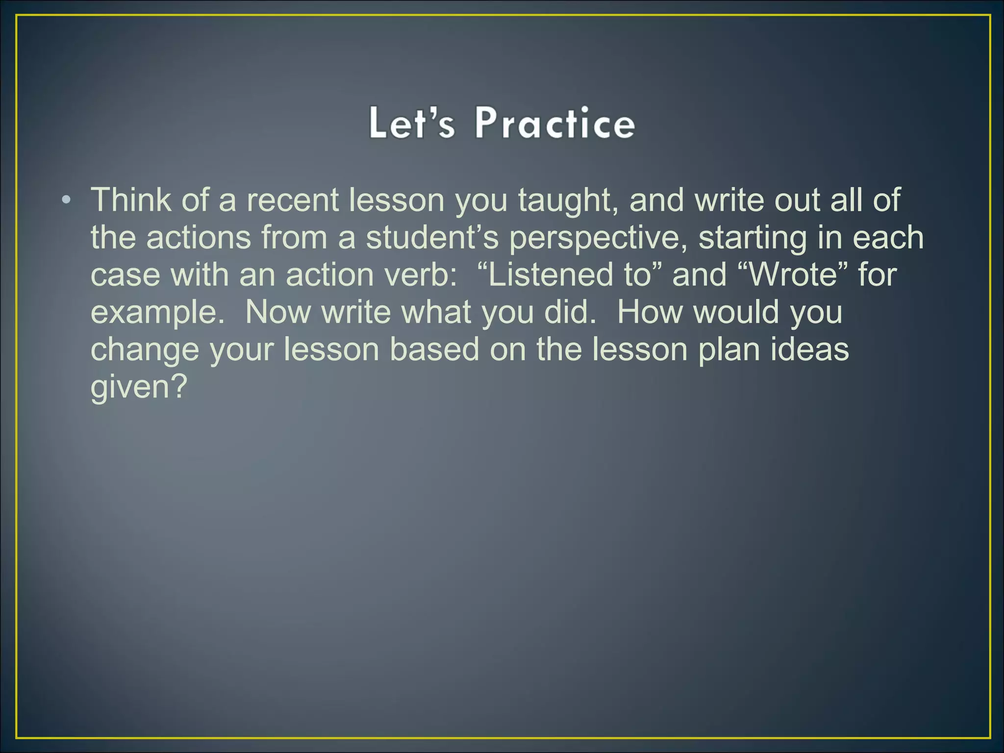• Think of a recent lesson you taught, and write out all of
the actions from a student’s perspective, starting in each
case with an action verb: “Listened to” and “Wrote” for
example. Now write what you did. How would you
change your lesson based on the lesson plan ideas
given?
 