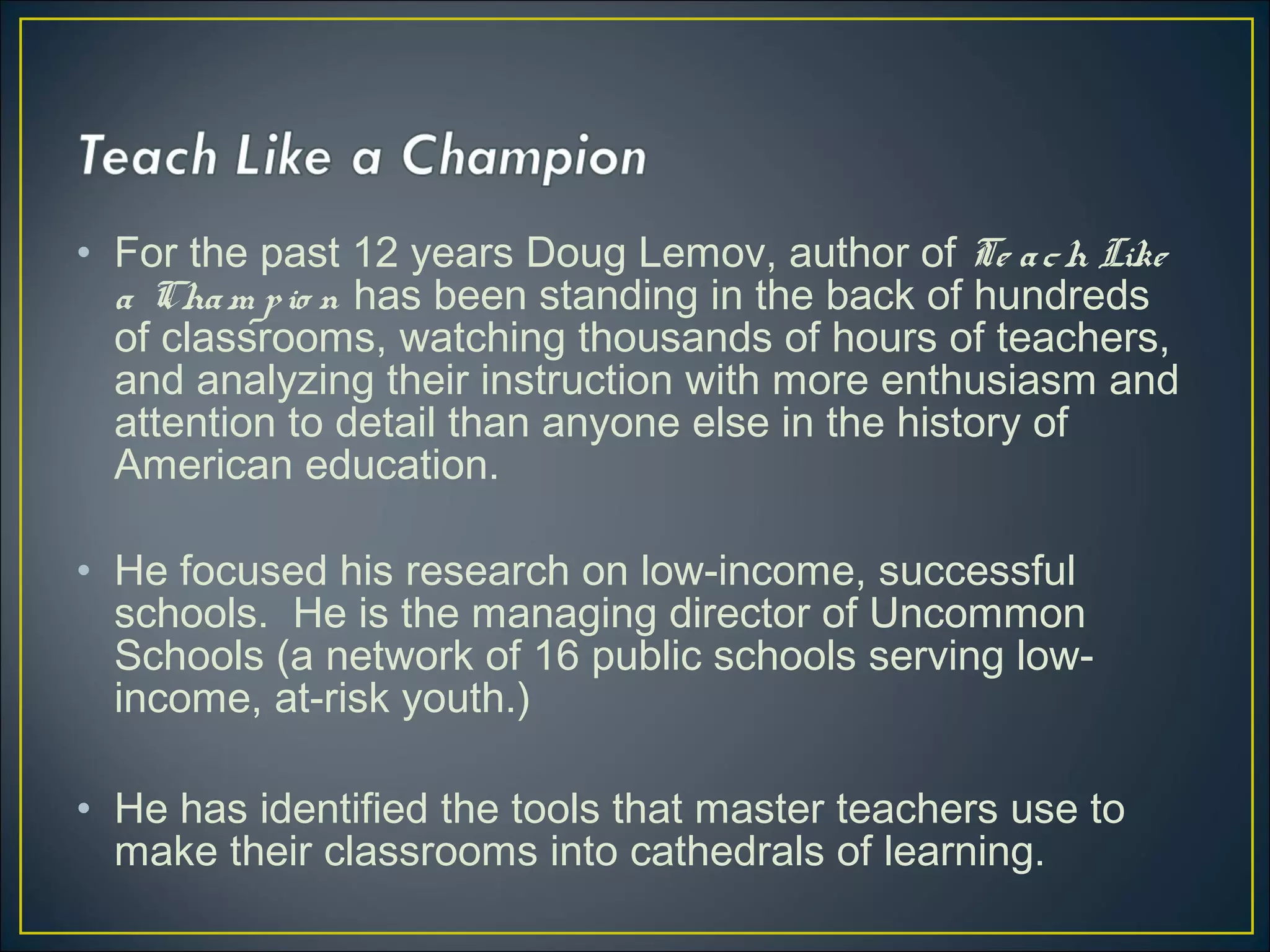 • For the past 12 years Doug Lemov, author of Te ach Like
a Cham pio n has been standing in the back of hundreds
of classrooms, watching thousands of hours of teachers,
and analyzing their instruction with more enthusiasm and
attention to detail than anyone else in the history of
American education.
• He focused his research on low-income, successful
schools. He is the managing director of Uncommon
Schools (a network of 16 public schools serving low-
income, at-risk youth.)
• He has identified the tools that master teachers use to
make their classrooms into cathedrals of learning.
 