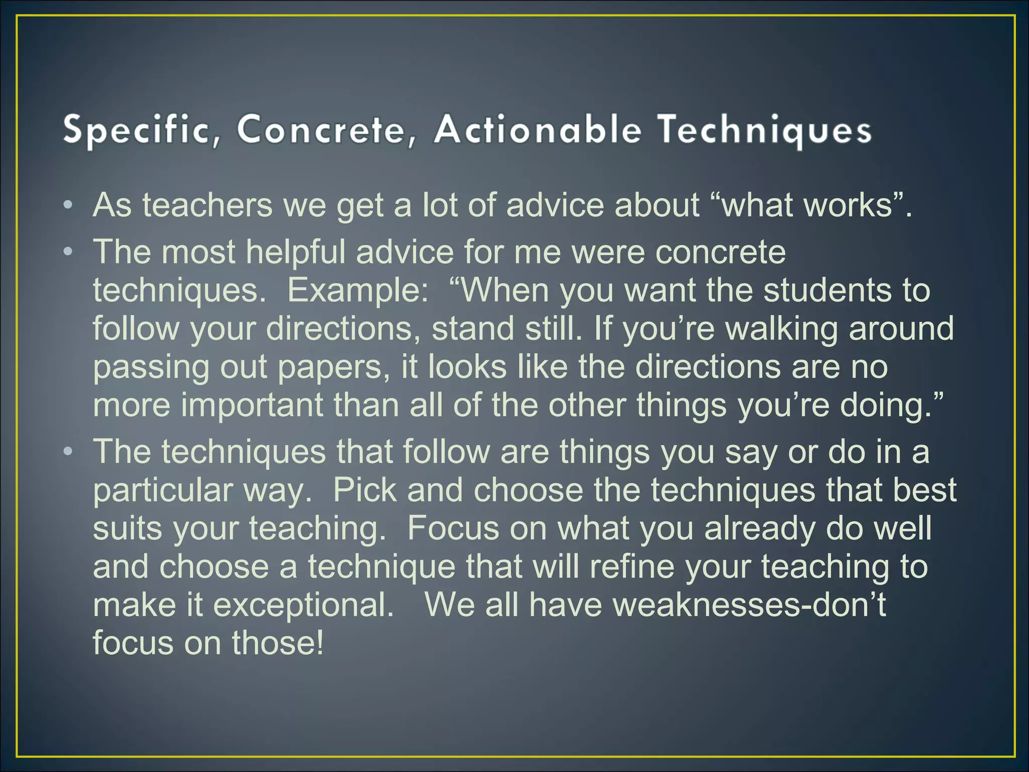 • As teachers we get a lot of advice about “what works”.
• The most helpful advice for me were concrete
techniques. Example: “When you want the students to
follow your directions, stand still. If you’re walking around
passing out papers, it looks like the directions are no
more important than all of the other things you’re doing.”
• The techniques that follow are things you say or do in a
particular way. Pick and choose the techniques that best
suits your teaching. Focus on what you already do well
and choose a technique that will refine your teaching to
make it exceptional. We all have weaknesses-don’t
focus on those!
 