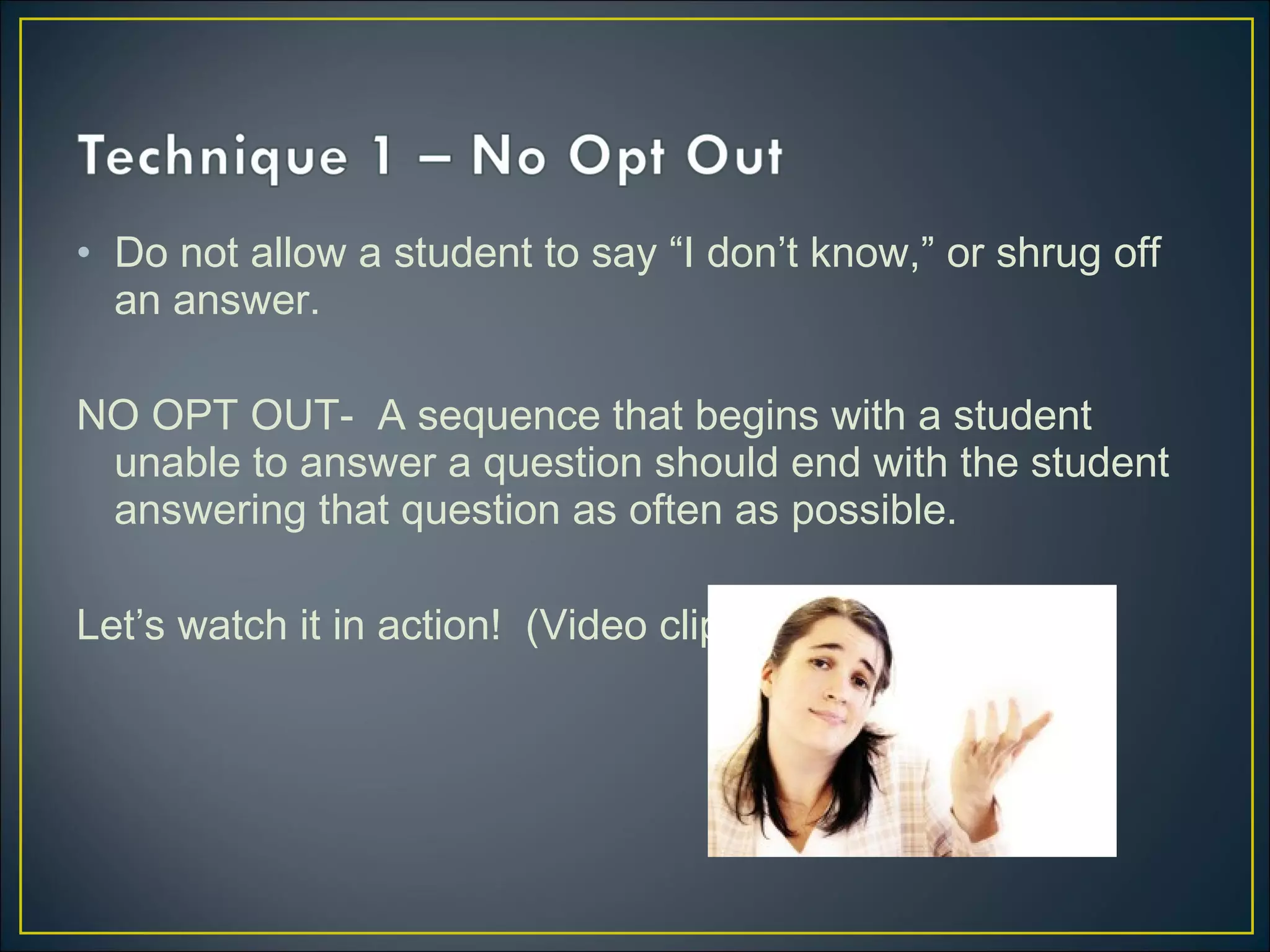 • Do not allow a student to say “I don’t know,” or shrug off
an answer.
NO OPT OUT- A sequence that begins with a student
unable to answer a question should end with the student
answering that question as often as possible.
Let’s watch it in action! (Video clip 1)
 