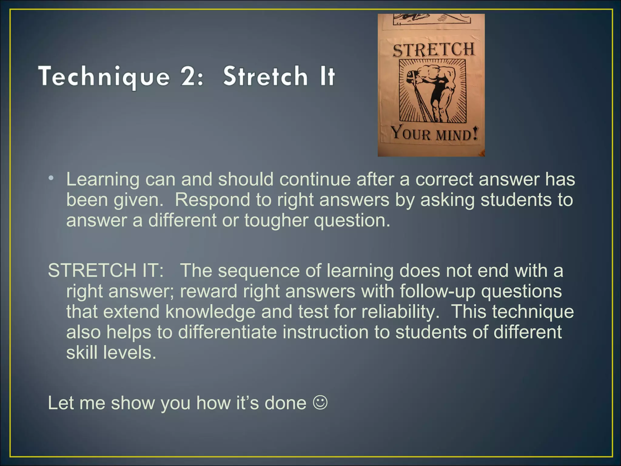 • Learning can and should continue after a correct answer has
been given. Respond to right answers by asking students to
answer a different or tougher question.
STRETCH IT: The sequence of learning does not end with a
right answer; reward right answers with follow-up questions
that extend knowledge and test for reliability. This technique
also helps to differentiate instruction to students of different
skill levels.
Let me show you how it’s done 
 