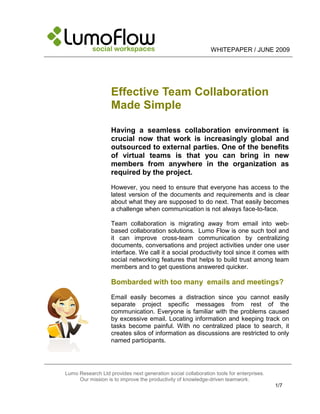 WHITEPAPER / JUNE 2009




                   Effective Team Collaboration
                   Made Simple

                   Having a seamless collaboration environment is
                   crucial now that work is increasingly global and
                   outsourced to external parties. One of the benefits
                   of virtual teams is that you can bring in new
                   members from anywhere in the organization as
                   required by the project.

                   However, you need to ensure that everyone has access to the
                   latest version of the documents and requirements and is clear
                   about what they are supposed to do next. That easily becomes
                   a challenge when communication is not always face-to-face.

                   Team collaboration is migrating away from email into web-
                   based collaboration solutions. Lumo Flow is one such tool and
                   it can improve cross-team communication by centralizing
                   documents, conversations and project activities under one user
                   interface. We call it a social productivity tool since it comes with
                   social networking features that helps to build trust among team
                   members and to get questions answered quicker.

                   Bombarded with too many emails and meetings?

                   Email easily becomes a distraction since you cannot easily
                   separate project specific messages from rest of the
                   communication. Everyone is familiar with the problems caused
                   by excessive email. Locating information and keeping track on
                   tasks become painful. With no centralized place to search, it
                   creates silos of information as discussions are restricted to only
                   named participants.




Lumo Research Ltd provides next generation social collaboration tools for enterprises.
     Our mission is to improve the productivity of knowledge-driven teamwork.
                                                                                         1/7
 
