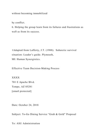 without becoming immobilized
by conflict.
6. Helping the group learn from its failures and frustrations as
well as from its success.
1Adapted from Lafferty, J.T. (1988). Subarctic survival
situation: Leader’s guide. Plymouth,
MI: Human Synergistics.
Effective Team Decision-Making Process
XXXX
701 E Apache Blvd.
Tempe, AZ 85281
[email protected]
Date: October 24, 2018
Subject: To-Go Dining Service “Grab & Gold” Proposal
To: ASU Administration
 