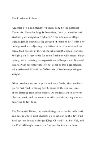 The Freshmen Fifteen
According to a comprehensive study done by the National
Center for Biotechnology Information, “nearly two-thirds of
students gain weight as freshmen.” This infamous college
weight gain is known as the dreaded “Freshmen 15.” With new
college students adjusting to a different environment and the
many food options at their disposal, a health epidemic arises.
Weight gain is inevitable for some freshman with stress, binge-
eating, not exercising, transportation challenges, and financial
issues. ASU has unfortunately not escaped this phenomenon
with estimated 65% of the 2020 class of freshmen putting on
weight.
Often, students resort to quick and easy foods. Most students
prefer fast food to dining hall because of the convenience,
short-distance from most classes. As students are in between
classes, work, and the countless other activities, they end up
resorting to fast food.
The Memorial Union, the main dining center in the middle of
campus, is where most students go to eat during the day. Fast
food options include: Burger King, Chick-Fil-A, Pei Wei, and
the Pod. Although there are a few healthy items on these
 