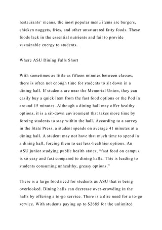 restaurants’ menus, the most popular menu items are burgers,
chicken nuggets, fries, and other unsaturated fatty foods. These
foods lack in the essential nutrients and fail to provide
sustainable energy to students.
Where ASU Dining Falls Short
With sometimes as little as fifteen minutes between classes,
there is often not enough time for students to sit down in a
dining hall. If students are near the Memorial Union, they can
easily buy a quick item from the fast food options or the Pod in
around 15 minutes. Although a dining hall may offer healthy
options, it is a sit-down environment that takes more time by
forcing students to stay within the hall. According to a survey
in the State Press, a student spends on average 41 minutes at a
dining hall. A student may not have that much time to spend in
a dining hall, forcing them to eat less-healthier options. An
ASU junior studying public health states, “fast food on campus
is so easy and fast compared to dining halls. This is leading to
students consuming unhealthy, greasy options.”
There is a large food need for students as ASU that is being
overlooked. Dining halls can decrease over-crowding in the
halls by offering a to-go service. There is a dire need for a to-go
service. With students paying up to $2685 for the unlimited
 