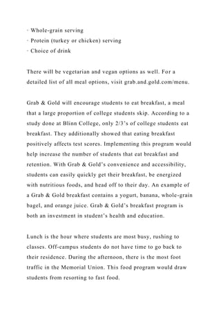 · Whole-grain serving
· Protein (turkey or chicken) serving
· Choice of drink
There will be vegetarian and vegan options as well. For a
detailed list of all meal options, visit grab.and.gold.com/menu.
Grab & Gold will encourage students to eat breakfast, a meal
that a large proportion of college students skip. According to a
study done at Blinn College, only 2/3’s of college students eat
breakfast. They additionally showed that eating breakfast
positively affects test scores. Implementing this program would
help increase the number of students that eat breakfast and
retention. With Grab & Gold’s convenience and accessibility,
students can easily quickly get their breakfast, be energized
with nutritious foods, and head off to their day. An example of
a Grab & Gold breakfast contains a yogurt, banana, whole-grain
bagel, and orange juice. Grab & Gold’s breakfast program is
both an investment in student’s health and education.
Lunch is the hour where students are most busy, rushing to
classes. Off-campus students do not have time to go back to
their residence. During the afternoon, there is the most foot
traffic in the Memorial Union. This food program would draw
students from resorting to fast food.
 