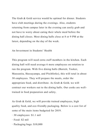 The Grab & Gold service would be optimal for dinner. Students
have club meetings during the evenings. Also, students
returning from campus later in the evening can easily grab and
not have to worry about eating their whole meal before the
dining hall closes. Most dining halls close at 8 or 9 PM at the
latest, depending on the day of the week.
An Investment in Students’ Health
This program will need extra staff members in the kitchen. Each
dining hall will need average 6 more employees on rotation to
run the program. With five dining halls (Barrett, Tooker,
Manzanita, Hassayampa, and Pitchforks), this will total in about
30 employees. They will prepare the meals, order the
appropriate food, and distribute. As Grab & Gold, we will
contract our workers out to the dining halls. Our cooks are well-
trained in food preparation and safety.
As Grab & Gold, we will provide trained employees, high
quality food, and eco-friendly packaging. Below is a cost list of
some of the main items budgeted for 2019.
· 30 employees: $1.1 mil
· Food: $2 mil
· Packaging bags: $10,000
 