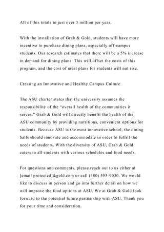 All of this totals to just over 3 million per year.
With the installation of Grab & Gold, students will have more
incentive to purchase dining plans, especially off-campus
students. Our research estimates that there will be a 5% increase
in demand for dining plans. This will offset the costs of this
program, and the cost of meal plans for students will not rise.
Creating an Innovative and Healthy Campus Culture
The ASU charter states that the university assumes the
responsibility of the “overall health of the communities it
serves.” Grab & Gold will directly benefit the health of the
ASU community by providing nutritious, convenient options for
students. Because ASU is the most innovative school, the dining
halls should innovate and accommodate in order to fulfill the
needs of students. With the diversity of ASU, Grab & Gold
caters to all students with various schedules and food needs.
For questions and comments, please reach out to us either at
[email protected]&gold.com or call (480) 555-9030. We would
like to discuss in person and go into further detail on how we
will improve the food options at ASU. We at Grab & Gold look
forward to the potential future partnership with ASU. Thank you
for your time and consideration.
 