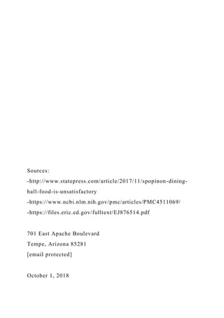 Sources:
-http://www.statepress.com/article/2017/11/spopinon-dining-
hall-food-is-unsatisfactory
-https://www.ncbi.nlm.nih.gov/pmc/articles/PMC4511069/
-https://files.eric.ed.gov/fulltext/EJ876514.pdf
701 East Apache Boulevard
Tempe, Arizona 85281
[email protected]
October 1, 2018
 