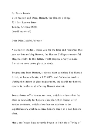 Dr. Mark Jacobs
Vice Provost and Dean, Barrett, the Honors College
751 East Lemon Street
Tempe, Arizona 85281
[email protected]
Dear Dean Jacobs,Purpose
As a Barrett student, thank you for the time and resources that
you put into making Barrett, the Honors College a wonderful
place to study. In this letter, I will propose a way to make
Barrett an even better place to study.
To graduate from Barrett, students must complete The Human
Event, an honors thesis, a 3.25 GPA, and 36 honors credits.
During the season of class registration, the search for honors
credits is on the mind of every Barrett student.
Some classes offer honors sections, which are times that the
class is held only for honors students. Other classes offer
honors contracts, which allow honors students to do
supplementary work to receive honors credit in a non-honors
class.
Many professors have recently begun to limit the offering of
 
