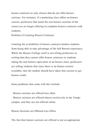 honors contracts to only classes that do not offer honors
sections. For instance, if a marketing class offers an honors
section, professors that teach the non-honors sections of the
course are no longer offering to complete honors contracts with
students.
Problem of Limiting Honors Contracts
Limiting the availability of honors contracts hinders students
from being able to take advantage of the full Barrett experience.
While the Honors College itself is not telling professors in
writing that they cannot offer honors contracts to students
taking the non-honors equivalent of an honors class, professors
are telling students that since there is an honors section
available, that the student should have taken that section to get
honors credit.
Some problems that come with this include:
· Honors sections are offered less often
· Honors sections are offered almost exclusively at the Tempe
campus, and they are not offered online
Honors Sections are Offered Less Often
The fact that honors sections are offered is not an appropriate
 