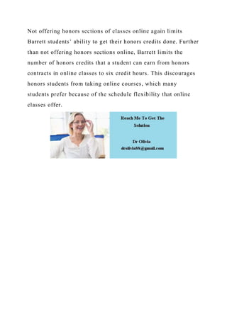 Not offering honors sections of classes online again limits
Barrett students’ ability to get their honors credits done. Further
than not offering honors sections online, Barrett limits the
number of honors credits that a student can earn from honors
contracts in online classes to six credit hours. This discourages
honors students from taking online courses, which many
students prefer because of the schedule flexibility that online
classes offer.
 